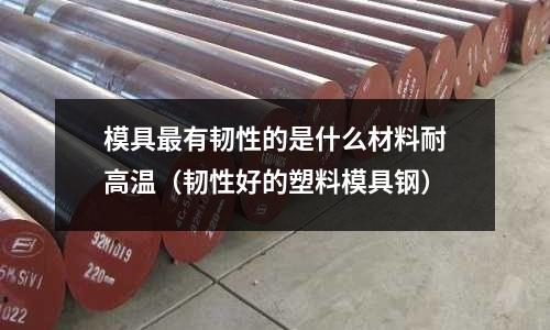 模具最有韧性的是什么材料耐高温(韧性好的塑料模具钢)