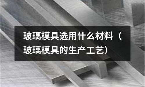 玻璃模具选用什么材料(玻璃模具的生产工艺)
