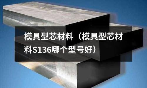 模具型芯材料(模具型芯材料S136哪个型号好)