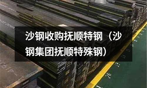 沙钢收购抚顺特钢(沙钢集团抚顺特殊钢)