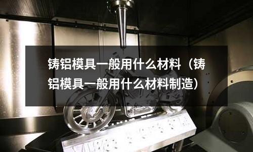 铸铝模具一般用什么材料(铸铝模具一般用什么材料制造)