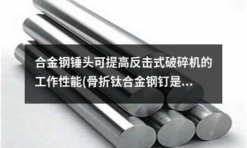 合金钢锤头可提高反击式破碎机的工作性能(骨折钛合金钢钉是怎么样的)