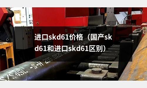 进口skd61价格(国产skd61和进口skd61区别)