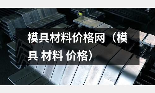 模具材料价格网(模具 材料 价格)