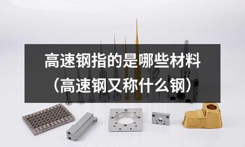 高速钢指的是哪些材料(高速钢又称什么钢)