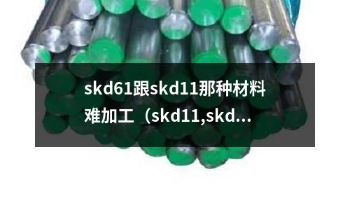 skd61跟skd11那种材料难加工(skd11,skd61,skh51材质比较)