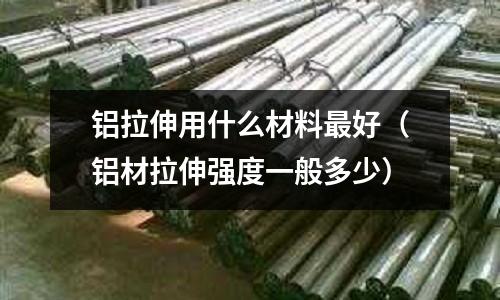 铝拉伸用什么材料最好(铝材拉伸强度一般多少)