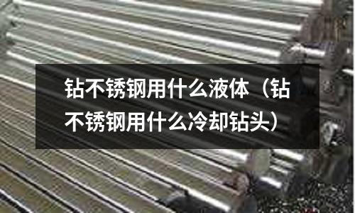 钻不锈钢用什么液体(钻不锈钢用什么冷却钻头)
