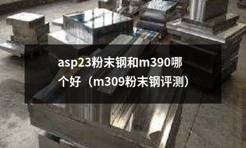 asp23粉末钢和m390哪个好(m309粉末钢评测)