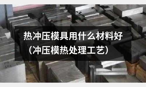 热冲压模具用什么材料好(冲压模热处理工艺)