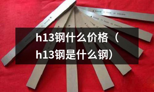 h13钢什么价格(h13钢是什么钢)
