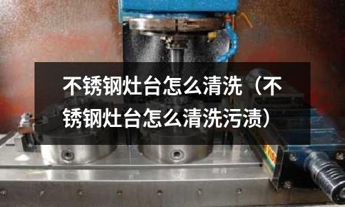 不锈钢灶台怎么清洗(不锈钢灶台怎么清洗污渍)