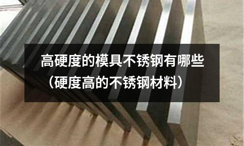 高硬度的模具不锈钢有哪些(硬度高的不锈钢材料)