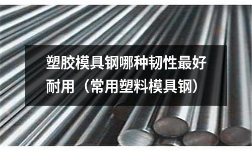 塑胶模具钢哪种韧性最好耐用(常用塑料模具钢)