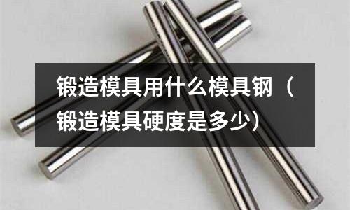 锻造模具用什么模具钢(锻造模具硬度是多少)