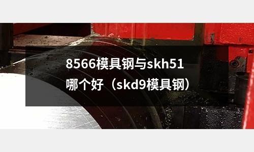 8566模具钢与skh51哪个好(skd9模具钢)