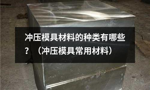 冲压模具材料的种类有哪些?(冲压模具常用材料)