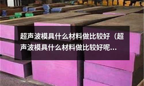 超声波模具什么材料做比较好(超声波模具什么材料做比较好呢)