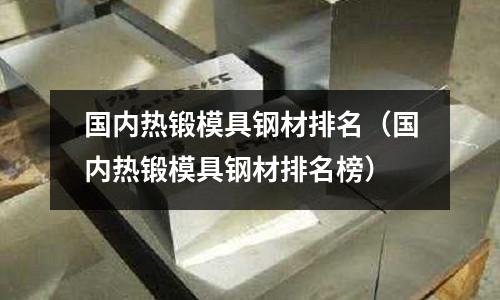 国内热锻模具钢材排名(国内热锻模具钢材排名榜)