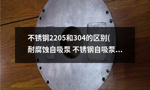 不锈钢2205和304的区别(耐腐蚀自吸泵 不锈钢自吸泵 工业自吸泵)