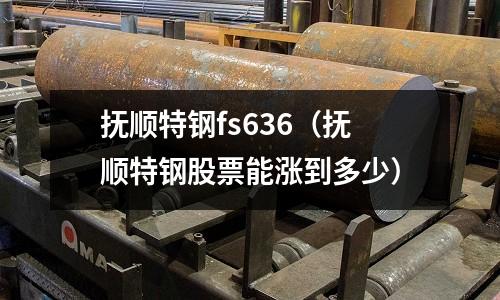 抚顺特钢fs636(抚顺特钢股票能涨到多少)