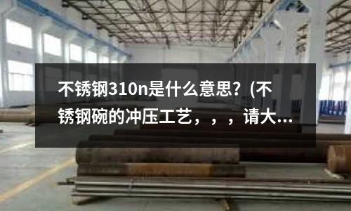不锈钢310n是什么意思?(不锈钢碗的冲压工艺,,,请大家简单介绍一下,谢谢)