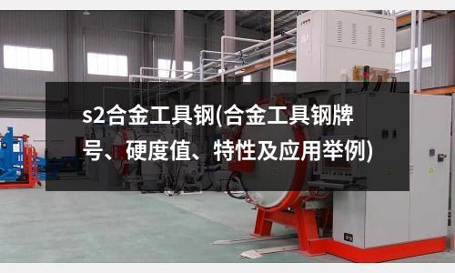 s2合金工具钢(合金工具钢牌号、硬度值、特性及应用举例)