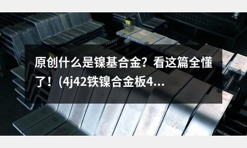 原创什么是镍基合金?看这篇全懂了!(4j42铁镍合金板4j42主要特性)