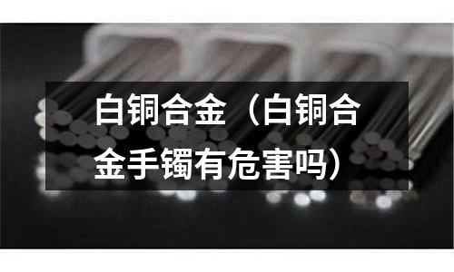 白铜合金(白铜合金手镯有危害吗)