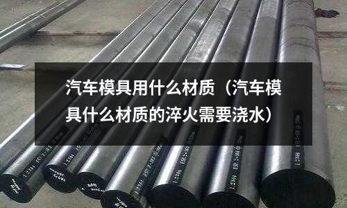 汽车模具用什么材质(汽车模具什么材质的淬火需要浇水)