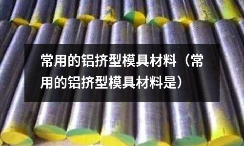 常用的铝挤型模具材料(常用的铝挤型模具材料是)
