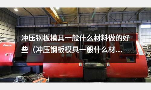冲压钢板模具一般什么材料做的好些(冲压钢板模具一般什么材料做的好些呢)