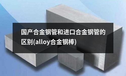 国产合金钢管和进口合金钢管的区别(alloy合金钢棒)