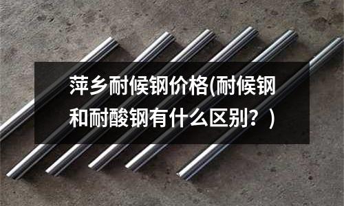 萍乡耐候钢价格(耐候钢和耐酸钢有什么区别?)