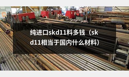 纯进口skd11料多钱(skd11相当于国内什么材料)