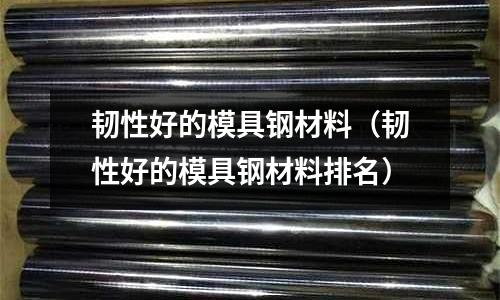 韧性好的模具钢材料(韧性好的模具钢材料排名)