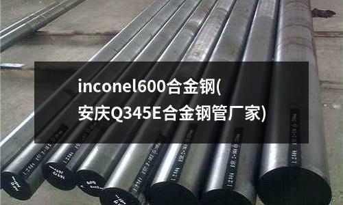 inconel600合金钢(安庆Q345E合金钢管厂家)