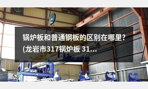 锅炉板和普通钢板的区别在哪里?(龙岩市317锅炉板 317锅炉板厂家)