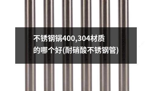 不锈钢锅400,304材质的哪个好(耐硝酸不锈钢管)