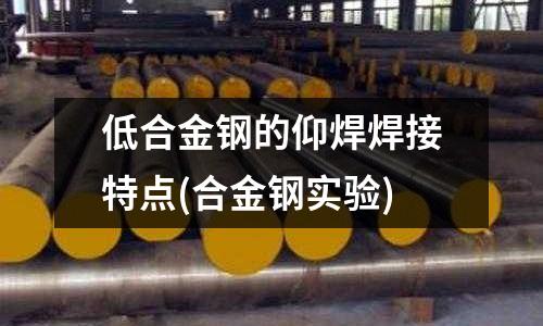 低合金钢的仰焊焊接特点(合金钢实验)