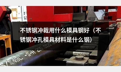不锈钢冲裁用什么模具钢好(不锈钢冲孔模具材料是什么钢)