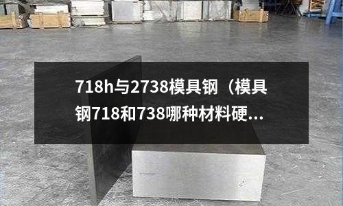 718h与2738模具钢(模具钢718和738哪种材料硬?)