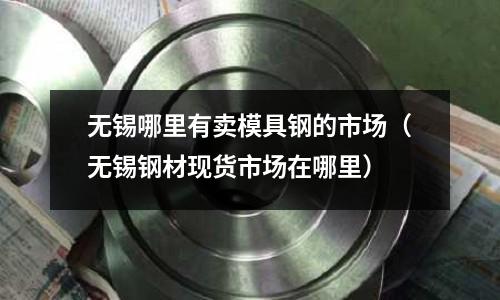 无锡哪里有卖模具钢的市场(无锡钢材现货市场在哪里)