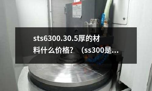 sts6300.30.5厚的材料什么价格?(ss300是什么材料)