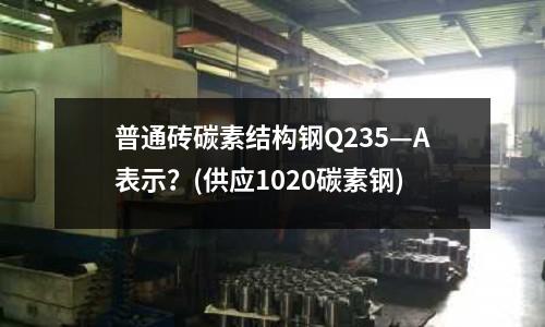 普通砖碳素结构钢Q235—A表示?(供应1020碳素钢)