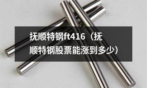 抚顺特钢ft416(抚顺特钢股票能涨到多少)