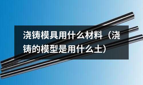 浇铸模具用什么材料(浇铸的模型是用什么土)