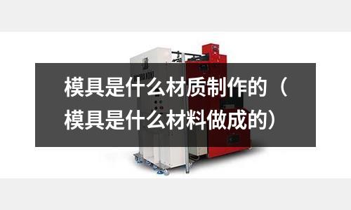 模具是什么材质制作的(模具是什么材料做成的)