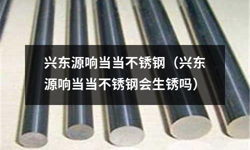 兴东源响当当不锈钢(兴东源响当当不锈钢会生锈吗)