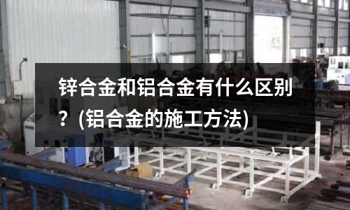 锌合金和铝合金有什么区别?(铝合金的施工方法)